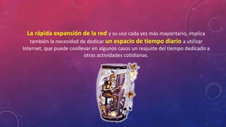 La rápida expansión de la red y su uso cada vez más mayoritario, implica 
también la necesidad de dedicar un espacio de tiempo diario a utilizar 
Internet, que puede conllevar en algunos casos un reajuste del tiempo dedicado a 
otras actividades cotidianas. 
 