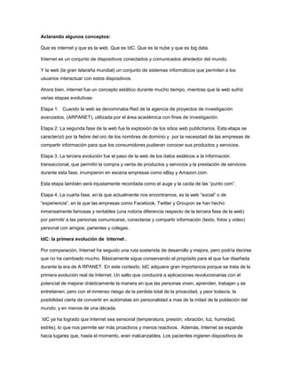 Aclarando algunos conceptos:
Que es internet y que es la web. Que es IdC. Que es la nube y que es big data.
Internet es un conjunto de dispositivos conectados y comunicados alrededor del mundo.
Y la web (la gran telaraña mundial) un conjunto de sistemas informáticos que permiten a los
usuarios interactuar con estos dispositivos.
Ahora bien, internet fue un concepto estático durante mucho tiempo, mientras que la web sufrió
varias etapas evolutivas:
Etapa 1: Cuando la web se denominaba Red de la agencia de proyectos de investigación
avanzados, (ARPANET), utilizada por el área académica con fines de investigación.
Etapa 2: La segunda fase de la web fue la explosión de los sitios web publicitarios. Esta etapa se
caracterizó por la fiebre del oro de los nombres de dominio y por la necesidad de las empresas de
compartir información para que los consumidores pudieran conocer sus productos y servicios.
Etapa 3. La tercera evolución fue el paso de la web de los datos estáticos a la información
transaccional, que permitió la compra y venta de productos y servicios y la prestación de servicios.
durante esta fase, irrumpieron en escena empresas como eBay y Amazon.com.
Esta etapa también será injustamente recordada como el auge y la caída de las “punto com”.
Etapa 4. La cuarta fase, en la que actualmente nos encontramos, es la web “social” o de
“experiencia”, en la que las empresas como Facebook, Twitter y Groupon se han hecho
inmensamente famosas y rentables (una notoria diferencia respecto de la tercera fase de la web)
por permitir a las personas comunicarse, conectarse y compartir información (texto, fotos y video)
personal con amigos, parientes y colegas.
IdC: la primera evolución de Internet .
Por comparación, Internet ha seguido una ruta sostenida de desarrollo y mejora, pero podría decirse
que no ha cambiado mucho. Básicamente sigue conservando el propósito para el que fue diseñada
durante la era de A RPANET. En este contexto, IdC adquiere gran importancia porque se trata de la
primera evolución real de Internet. Un salto que conducirá a aplicaciones revolucionarias con el
potencial de mejorar drásticamente la manera en que las personas viven, aprenden, trabajan y se
entretienen; pero con el inmenso riesgo de la perdida total de la privacidad, y peor todavía, la
posibilidad cierta de convertir en autómatas sin personalidad a mas de la mitad de la población del
mundo; y en menos de una década.
IdC ya ha logrado que Internet sea sensorial (temperatura, presión, vibración, luz, humedad,
estrés), lo que nos permite ser más proactivos y menos reactivos. Además, Internet se expande
hacia lugares que, hasta el momento, eran inalcanzables. Los pacientes ingieren dispositivos de

 