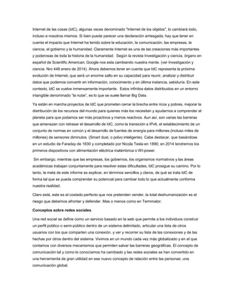 Internet de las cosas (IdC), algunas veces denominado "Internet de los objetos", lo cambiará todo,
incluso a nosotros mismos. Si bien puede parecer una declaración arriesgada, hay que tener en
cuenta el impacto que Internet ha tenido sobre la educación, la comunicación, las empresas, la
ciencia, el gobierno y la humanidad. Claramente Internet es una de las creaciones más importantes
y poderosas de toda la historia de la humanidad. Según la revista Investigación y ciencia, órgano en
español de Scientific American; Google nos esta cambiando nuestra mente. (ver Investigación y
ciencia. Nro 448 enero de 2014). Ahora debemos tener en cuenta que IdC representa la próxima
evolución de Internet, que será un enorme salto en su capacidad para reunir, analizar y distribuir
datos que podemos convertir en información, conocimiento y en última instancia, sabiduría. En este
contexto, IdC se vuelve inmensamente importante. Estos infinitos datos distribuidos en un entorno
intangible denominado “la nube”, es lo que se suele llamar Big Data.
Ya están en marcha proyectos de IdC que prometen cerrar la brecha entre ricos y pobres, mejorar la
distribución de los recursos del mundo para quienes más los necesitan y ayudarnos a comprender el
planeta para que podamos ser más proactivos y menos reactivos. Aun así, son varias las barreras
que amenazan con retrasar el desarrollo de IdC, como la transición a IPv6, el establecimiento de un
conjunto de normas en común y el desarrollo de fuentes de energía para millones (incluso miles de
millones) de sensores diminutos. (Smart dust, o polvo inteligente). Cabe destacar, que basándose
en un estudio de Faraday de 1830 y completado por Nicola Tesla en 1890; en 2014 tendremos los
primeros dispositivos con alimentación eléctrica inalámbrica o WI-power.
Sin embargo, mientras que las empresas, los gobiernos, los organismos normativos y las áreas
académicas trabajan conjuntamente para resolver estas dificultades, IdC prosigue su camino. Por lo
tanto, la meta de este informe es explicar, en términos sencillos y claros, de qué se trata IdC de
forma tal que se pueda comprender su potencial para cambiar todo lo que actualmente conforma
nuestra realidad.
Claro está, este es el costado perfecto que nos pretenden vender, la total deshumanización es el
riesgo que debemos afrontar y defender. Mas o menos como en Terminator.
Conceptos sobre redes sociales.
Una red social se define como un servicio basado en la web que permite a los individuos construir
un perfil público o semi-público dentro de un sistema delimitado, articular una lista de otros
usuarios con los que comparten una conexión, y ver y recorrer su lista de las conexiones y de las
hechas por otros dentro del sistema. Vivimos en un mundo cada vez más globalizado y en el que
contamos con diversos mecanismos que permiten salvar las barreras geográficas. El concepto de
comunicación tal y como lo conocíamos ha cambiado y las redes sociales se han convertido en
una herramienta de gran utilidad en ese nuevo concepto de relación entre las personas: una
comunicación global.

 