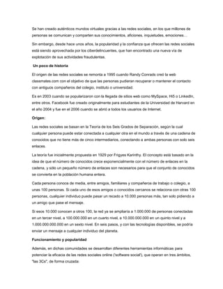 Se han creado auténticos mundos virtuales gracias a las redes sociales, en los que millones de
personas se comunican y comparten sus conocimientos, aficiones, inquietudes, emociones…
Sin embargo, desde hace unos años, la popularidad y la confianza que ofrecen las redes sociales
está siendo aprovechada por los ciberdelincuentes, que han encontrado una nueva vía de
explotación de sus actividades fraudulentas.
Un poco de historia
El origen de las redes sociales se remonta a 1995 cuando Randy Conrads creó la web
classmates.com con el objetivo de que las personas pudieran recuperar o mantener el contacto
con antiguos compañeros del colegio, instituto o universidad.
Es en 2003 cuando se popularizaron con la llegada de sitios web como MySpace, Hi5 o LinkedIn,
entre otros. Facebook fue creado originalmente para estudiantes de la Universidad de Harvard en
el año 2004 y fue en el 2006 cuando se abrió a todos los usuarios de Internet.
Origen:
Las redes sociales se basan en la Teoría de los Seis Grados de Separación, según la cual
cualquier persona puede estar conectada a cualquier otra en el mundo a través de una cadena de
conocidos que no tiene más de cinco intermediarios, conectando a ambas personas con solo seis
enlaces.
La teoría fue inicialmente propuesta en 1929 por Frigyes Karinthy. El concepto está basado en la
idea de que el número de conocidos crece exponencialmente con el número de enlaces en la
cadena, y sólo un pequeño número de enlaces son necesarios para que el conjunto de conocidos
se convierta en la población humana entera.
Cada persona conoce de media, entre amigos, familiares y compañeros de trabajo o colegio, a
unas 100 personas. Si cada uno de esos amigos o conocidos cercanos se relaciona con otras 100
personas, cualquier individuo puede pasar un recado a 10.000 personas más, tan solo pidiendo a
un amigo que pase el mensaje.
Si esos 10.000 conocen a otros 100, la red ya se ampliaría a 1.000.000 de personas conectadas
en un tercer nivel, a 100.000.000 en un cuarto nivel, a 10.000.000.000 en un quinto nivel y a
1.000.000.000.000 en un sexto nivel. En seis pasos, y con las tecnologías disponibles, se podría
enviar un mensaje a cualquier individuo del planeta.
Funcionamiento y popularidad
Además, en dichas comunidades se desarrollan diferentes herramientas informáticas para
potenciar la eficacia de las redes sociales online ('software social'), que operan en tres ámbitos,
"las 3Cs", de forma cruzada:

 