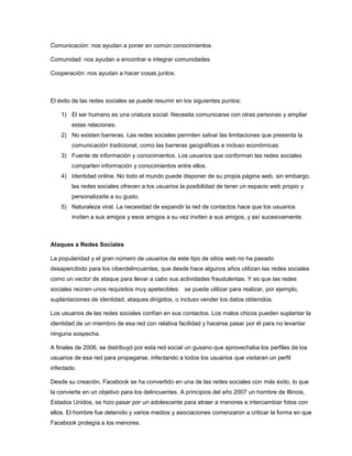 Comunicación: nos ayudan a poner en común conocimientos.
Comunidad: nos ayudan a encontrar e integrar comunidades.
Cooperación: nos ayudan a hacer cosas juntos.

El éxito de las redes sociales se puede resumir en los siguientes puntos:
1) El ser humano es una criatura social. Necesita comunicarse con otras personas y ampliar
estas relaciones.
2) No existen barreras. Las redes sociales permiten salvar las limitaciones que presenta la
comunicación tradicional, como las barreras geográficas e incluso económicas.
3) Fuente de información y conocimientos. Los usuarios que conforman las redes sociales
comparten información y conocimientos entre ellos.
4) Identidad online. No todo el mundo puede disponer de su propia página web, sin embargo,
las redes sociales ofrecen a los usuarios la posibilidad de tener un espacio web propio y
personalizarla a su gusto.
5) Naturaleza viral. La necesidad de expandir la red de contactos hace que los usuarios
inviten a sus amigos y esos amigos a su vez inviten a sus amigos, y así sucesivamente.

Ataques a Redes Sociales
La popularidad y el gran número de usuarios de este tipo de sitios web no ha pasado
desapercibido para los ciberdelincuentes, que desde hace algunos años utilizan las redes sociales
como un vector de ataque para llevar a cabo sus actividades fraudulentas. Y es que las redes
sociales reúnen unos requisitos muy apetecibles: se puede utilizar para realizar, por ejemplo,
suplantaciones de identidad, ataques dirigidos, o incluso vender los datos obtenidos.
Los usuarios de las redes sociales confían en sus contactos. Los malos chicos pueden suplantar la
identidad de un miembro de esa red con relativa facilidad y hacerse pasar por él para no levantar
ninguna sospecha.
A finales de 2006, se distribuyó por esta red social un gusano que aprovechaba los perfiles de los
usuarios de esa red para propagarse, infectando a todos los usuarios que visitaran un perfil
infectado.
Desde su creación, Facebook se ha convertido en una de las redes sociales con más éxito, lo que
la convierte en un objetivo para los delincuentes. A principios del año 2007 un hombre de Illinois,
Estados Unidos, se hizo pasar por un adolescente para atraer a menores e intercambiar fotos con
ellos. El hombre fue detenido y varios medios y asociaciones comenzaron a criticar la forma en que
Facebook protegía a los menores.

 