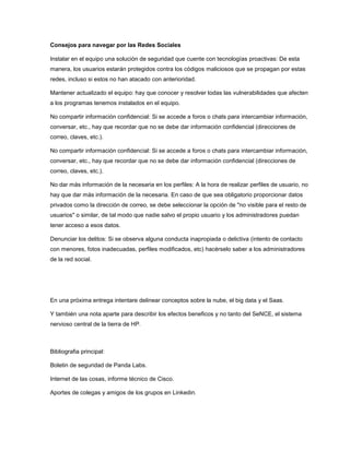 Consejos para navegar por las Redes Sociales
Instalar en el equipo una solución de seguridad que cuente con tecnologías proactivas: De esta
manera, los usuarios estarán protegidos contra los códigos maliciosos que se propagan por estas
redes, incluso si estos no han atacado con anterioridad.
Mantener actualizado el equipo: hay que conocer y resolver todas las vulnerabilidades que afecten
a los programas tenemos instalados en el equipo.
No compartir información confidencial: Si se accede a foros o chats para intercambiar información,
conversar, etc., hay que recordar que no se debe dar información confidencial (direcciones de
correo, claves, etc.).
No compartir información confidencial: Si se accede a foros o chats para intercambiar información,
conversar, etc., hay que recordar que no se debe dar información confidencial (direcciones de
correo, claves, etc.).
No dar más información de la necesaria en los perfiles: A la hora de realizar perfiles de usuario, no
hay que dar más información de la necesaria. En caso de que sea obligatorio proporcionar datos
privados como la dirección de correo, se debe seleccionar la opción de "no visible para el resto de
usuarios" o similar, de tal modo que nadie salvo el propio usuario y los administradores puedan
tener acceso a esos datos.
Denunciar los delitos: Si se observa alguna conducta inapropiada o delictiva (intento de contacto
con menores, fotos inadecuadas, perfiles modificados, etc) hacérselo saber a los administradores
de la red social.

En una próxima entrega intentare delinear conceptos sobre la nube, el big data y el Saas.
Y también una nota aparte para describir los efectos beneficos y no tanto del SeNCE, el sistema
nervioso central de la tierra de HP.

Bibliografia principal:
Boletin de seguridad de Panda Labs.
Internet de las cosas, informe técnico de Cisco.
Aportes de colegas y amigos de los grupos en Linkedin.

 