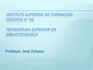 INSTITUTO SUPERIOR DE FORMACIÓN
DOCENTE Nº 56

TECNICATURA SUPERIOR EN
BIBLIOTECOLOGÍA



Profesor: José Zalazar
 