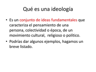 Qué es una ideologíaEs un conjunto de ideas fundamentales que caracteriza el pensamiento de una persona, colectividad o época, de un movimiento cultural, religioso o político.Podrías dar algunos ejemplos, hagamos un breve listado.