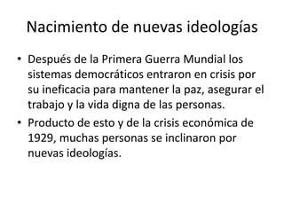 Nacimiento de nuevas ideologíasDespués de la Primera Guerra Mundial los sistemas democráticos entraron en crisis por su ineficacia para mantener la paz, asegurar el trabajo y la vida digna de las personas.Producto de esto y de la crisis económica de 1929, muchas personas se inclinaron por nuevas ideologías.