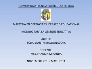 UNIVERSIDAD TECNICA PARTICULAR DE LOJA MAESTRÍA EN GERENCIA Y LIDERAZGO EDUCACIONAL MODULO PARA LA GESTION EDUCATIVAAUTOR: LCDA. JANETH MALDONADO R. DOCENTE: MSc. FRANKIN MIRANDA. NOVIEMBRE 2010- MAYO 2011 