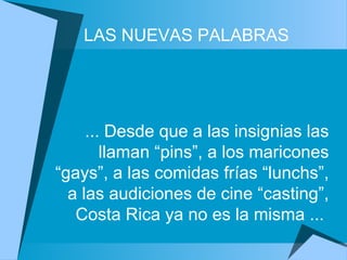 ... Desde que a las insignias las
llaman “pins”, a los maricones
“gays”, a las comidas frías “lunchs”,
a las audiciones de cine “casting”,
Costa Rica ya no es la misma ...
LAS NUEVAS PALABRAS
 