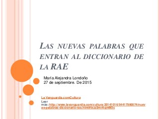 LAS NUEVAS PALABRAS QUE
ENTRAN AL DICCIONARIO DE
LA RAE
La Vanguardia.comCultura
Leer
más: http://www.lavanguardia.com/cultura/20141016/54417980074/nuev
as-palabras-diccionario-rae.html#ixzz3mrAqmM3c
María Alejandra Londoño
27 de septiembre. De 2015
 
