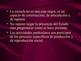 • La escuela no es una caja negra, es un
espacio de construcción, de articulación y
de ruptura.
• No supone negar la presencia del Estado
sino preguntarse como se hace presente.
• Las actividades particulares son partícipes
de los procesos específicos de producción y
de reproducción social.
 