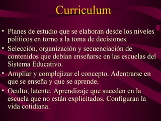 Curriculum
• Planes de estudio que se elaboran desde los niveles
políticos en torno a la toma de decisiones.
• Selección, organización y secuenciación de
contenidos que debían enseñarse en las escuelas del
Sistema Educativo.
• Ampliar y complejizar el concepto. Adentrarse en
que se enseña y que se aprende.
• Oculto, latente. Aprendizaje que suceden en la
escuela que no están explicitados. Configuran la
vida cotidiana.
 