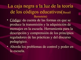 La caja negra a la luz de la teoría
de los códigos educativos(Basail
Bernstein)
• Código: da cuenta de las formas en que se
produce la transmisión y la adquisición de
mensajes en la escuela. Herramienta para la
descripción y comprensión de los principios
reguladores de las prácticas y del discurso
pedagógico.
• Aborda los problemas de control y poder en
la escuela.
 