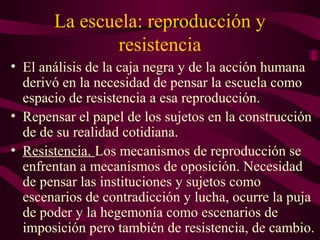 La escuela: reproducción y
resistencia
• El análisis de la caja negra y de la acción humana
derivó en la necesidad de pensar la escuela como
espacio de resistencia a esa reproducción.
• Repensar el papel de los sujetos en la construcción
de de su realidad cotidiana.
• Resistencia. Los mecanismos de reproducción se
enfrentan a mecanismos de oposición. Necesidad
de pensar las instituciones y sujetos como
escenarios de contradicción y lucha, ocurre la puja
de poder y la hegemonía como escenarios de
imposición pero también de resistencia, de cambio.
 