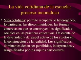 La vida cotidiana de la escuela:
proceso inconcluso
• Vida cotidiana: permite recuperar lo heterogéneo,
lo particular, las discontinuidades, las formas
concretas en que se construyen los significados
sociales en las prácticas educativas. Da cuenta de
la diversidad y del papel activo de los sujetos en
la construcción de la realidad. Los significados
dominantes deben ser percibidos, interpretados y
resignificados por los sujetos particulares.
 