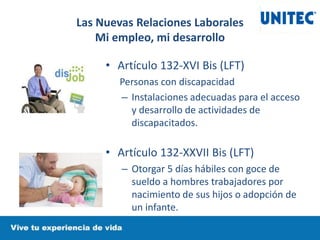 • Artículo 132-XVI Bis (LFT)
Personas con discapacidad
– Instalaciones adecuadas para el acceso
y desarrollo de actividades de
discapacitados.
• Artículo 132-XXVII Bis (LFT)
– Otorgar 5 días hábiles con goce de
sueldo a hombres trabajadores por
nacimiento de sus hijos o adopción de
un infante.
Las Nuevas Relaciones Laborales
Mi empleo, mi desarrollo
 