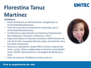 Florestina Tanuz
Martínez
Semblanza:
• Grado de Maestría en Administración, otorgado por la
Universidad Iberoamericana
• Título de Licenciatura en Relaciones Industriales, por la
Universidad Iberoamericana
• Certificación y especialización en Coaching y Programación
Neurolinguística, Educación a Distancia y otros.
• Experiencia laboral en Recursos Humanos y Administración de
más de 25 años, ocupando diversos cargos, actualmente como
Consultor empresarial.
• Docencia y capacitación: desde 1992 a la fecha, impartiendo
clases, cursos, talleres y diplomados en diversas universidades
como: UNITEC, Iberoamericana, Tecnológico de Monterrey y
otras.
• Datos de contacto: flor@idcomservicios.com.mx
 