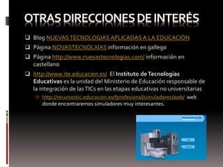  Blog NUEVAS TECNOLOGIAS APLICADAS A LA EDUCACIÓN
 Página NOVASTECNOLXIAS información en gallego
 Página http://www.nuevastecnologias.com/ información en
   castellano
 http://www.ite.educacion.es/ El Instituto de Tecnologías
   Educativas es la unidad del Ministerio de Educación responsable de
   la integración de las TICs en las etapas educativas no universitarias
    http://recursostic.educacion.es/fprofesional/simuladores/web/ web
      donde encontraremos simuladores muy interesantes.
 