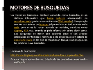 Un motor de búsqueda, también conocido como buscador, es un
  sistema informático que busca archivos almacenados en
  servidores web gracias a su «spider» (o Web crawler). Un ejemplo
  son los buscadores de Internet (algunos buscan únicamente en la
  web, pero otros lo hacen además en noticias, servicios como
  Gopher, FTP, etc.) cuando se pide información sobre algún tema.
  Las búsquedas se hacen con palabras clave o con árboles
  jerárquicos por temas; el resultado de la búsqueda es un listado de
  direcciones web en los que se mencionan temas relacionados con
  las palabras clave buscadas.


Listados de buscadores
http://www.tingloop.com/buscadores/buscadores_espanoles.htm
En esta página encuentras un listado de los buscadores más usados
   en España.
 