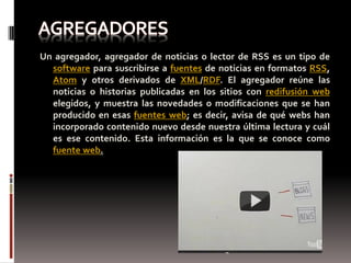 Un agregador, agregador de noticias o lector de RSS es un tipo de
  software para suscribirse a fuentes de noticias en formatos RSS,
  Atom y otros derivados de XML/RDF. El agregador reúne las
  noticias o historias publicadas en los sitios con redifusión web
  elegidos, y muestra las novedades o modificaciones que se han
  producido en esas fuentes web; es decir, avisa de qué webs han
  incorporado contenido nuevo desde nuestra última lectura y cuál
  es ese contenido. Esta información es la que se conoce como
  fuente web.
 
