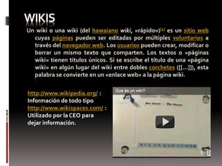 Un wiki o una wiki (del hawaiano wiki, «rápido»)[1] es un sitio web
  cuyas páginas pueden ser editadas por múltiples voluntarios a
  través del navegador web. Los usuarios pueden crear, modificar o
  borrar un mismo texto que comparten. Los textos o «páginas
  wiki» tienen títulos únicos. Si se escribe el título de una «página
  wiki» en algún lugar del wiki entre dobles corchetes ([[...]]), esta
  palabra se convierte en un «enlace web» a la página wiki.


http://www.wikipedia.org/ :
Información de todo tipo
http://www.wikispaces.com/ :
Utilizado por la CEO para
dejar información.
 