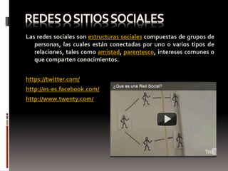 Las redes sociales son estructuras sociales compuestas de grupos de
   personas, las cuales están conectadas por uno o varios tipos de
   relaciones, tales como amistad, parentesco, intereses comunes o
   que comparten conocimientos.


https://twitter.com/
http://es-es.facebook.com/
http://www.twenty.com/
 