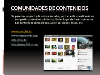Se parecen un poco a las redes sociales, pero el énfasis está más en
   compartir contenidos o información en lugar de hacer contactos.
   Los contenidos compartidos suelen ser videos, fotos, etc.


www.youtube.es
www.videobomb.com
http://blip.tv/
http://www.flickr.com/
 