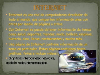 Internet es una red de computadoras alrededor de todo el mundo, que comparten información unas con otras por medio de páginas o sitios.  Con Internet se puede obtener información de temas como salud, deportes, tiendas, moda, belleza, empleos, historia, cine, libros, restaurantes y mucho más.  Una página de Internet contiene información de un tema en particular. Estas páginas contienen texto, gráficas, fotos e incluso videos y música. Significa: interconneted networks,  es decir: redes interconectadas. 