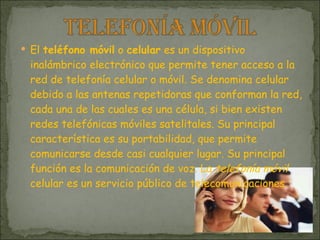 El  teléfono móvil  o  celular  es un dispositivo inalámbrico electrónico que permite tener acceso a la red de telefonía celular o móvil. Se denomina celular debido a las antenas repetidoras que conforman la red, cada una de las cuales es una célula, si bien existen redes telefónicas móviles satelitales. Su principal característica es su portabilidad, que permite comunicarse desde casi cualquier lugar. Su principal función es la comunicación de voz. La  telefonía móvil  celular es un servicio público de telecomunicaciones 