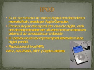 Es un reproductor de música digital  con disco duro o memoria flash, creado por Apple Computer.  Como cualquier otro reproductor de audio digital, cada uno de los ipod pueden ser utilizado como un disco duro externo al ser conectado a un ordenador  El ipod es uno de los mejores reproductores de música digital portátil. Reproduce archivos MP3,  WAV, AAC/M4A, AIFF y Apple Lossless. 