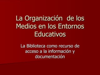 La Organización  de los Medios en los Entornos Educativos La Biblioteca como recurso de acceso a la información y documentación 
