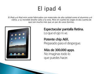 El iPad y el iPad mini están fabricados con materiales de alta calidad como el aluminio y el
vidrio, y su increíble diseño salta a la vista. Pero en cuanto los coges te das cuenta de
que son mucho más que un par de caras bonitas.
 
