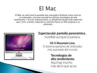 El iMac no solo tiene la pantalla más avanzada y brillante nunca vista en
un ordenador, sino que esconde las últimas tecnologías de alto
rendimiento. Y lo más impresionante, su afiladísimo borde mide nada más
que 5 mm, y hemos reducido su volumen hasta un 40% respecto a su
antecesor.
 
