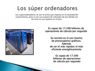 Los superordenadores no son lo único que importa en la sociedad del
conocimiento, pero sí son una especie de indicador de por dónde van
los tiros en ese aspecto en el país.
Su secreto es el uso masivo
de procesadores gráficos.
Además
de ser el más rápidos el más
eficiente energéticamente
Es capaz de 17.590 billones de
operaciones de cálculo por segundo
Es capaz de 17.590
billones de operaciones
de cálculo por segundo
 