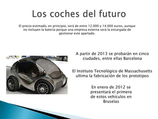 El Instituto Tecnológico de Massachusetts
ultima la fabricación de los prototipos
En enero de 2012 se
presentará el primero
de estos vehículos en
Bruselas
A partir de 2013 se probarán en cinco
ciudades, entre ellas Barcelona
El precio estimado, en principio, será de entre 12.000 y 14.000 euros, aunque
no incluyen la batería porque una empresa externa será la encargada de
gestionar este apartado.
 