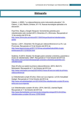 La Evolución de la Tecnología: Las Videoconferencias 9 
Bibliografía 
Cabero, J. (2000): “La videoconferencia como instrumento educativo”. En Cabero, J. (ed): Madrid, Síntesis, 97-110. Nuevas tecnologías aplicadas a la educación. 
FaceTime, Skype y Google Hangouts: herramientas gratuitas para videollamadas esta navidad (2013, Diciembre 21). 20minutos. Recuperado el 12 de octubre del 2014 de http://www.20minutos.es/noticia/2011304/0/skype/facetime/videollamadas- gratis/ 
Garces, L (2011, Diciembre 16) Cirugía por videoconferencia en La Fe. Las Provincias. Recuperado el 12 de Octubre del 2014 de http://www.lasprovincias.es/20111216/mas-actualidad/salud/lafe-cirugia- endoscopia-201112162324.html 
Gutiérrez, O.(2014, Octubre 13) Google quiere conectar a doctores y pacientes a través de videollamadas. CNET. Recuperado el 13 de Octubre del 2014 de http://www.cnet.com/es/noticias/google-conectar-a-doctores-pacientes-con- videollamadas/ 
Hace 50 años se realizó la primera videoconferencia. (2014, Abril 21). Noticiasdot. Recuepardo el 11 de Octubre del 2014 de http://www.noticiasdot.com/wp2/2014/04/21/hace-50-aos-se-realiz-la-primera- videoconferencia/ 
La Videollamada cumple 50 años. Estos son sus orígenes. (s.f) En Actualidad Gadget. Recuperado el 12 de Octubre del 2014 de http://www.actualidadgadget.com/2014/04/23/la-videollamada-cumple-50-anos- estos-son-sus-origenes/ 
Las Videollamadas cumplen 50 años. (2014, Abril 22). Libertad Digital. Recuperado el 11 de Octubre del 2014 de http://www.libertaddigital.com/ciencia-tecnologia/tecnologia/2014-04-22/las- videollamadas-cumplen-50-anos-1276516444/ 
 