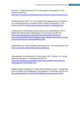 La Evolución de la Tecnología: Las Videoconferencias 10 
Pazmiño, F. Videoconferencia.(s.f). En Monografías. Recuperado el 12 de Octubre del 2014 de http://www.monografias.com/trabajos/videoconferencia/videoconferencia.shtml 
Prensa San Isidro (2012, 12, 5). Se realizaron dos operaciones en simultáneo con videoconferencia en el Hospital Central. [Vídeo]. Recuperado el 13 de Octubre del 2014 de https://www.youtube.com/watch?v=0CqkSWNA7Vo 
Ventajas de las videollamadas para las pymes y los emprendedores (2013, Agosto 26). El Economista. Recuperado el 12 de Octubre del 2014 de http://www.eleconomista.es/interstitial/volver/aciertoj/emprendedores- pymes/noticias/5059061/08/13/Ventajas-de-las-videollamadas-para-las-pymes- y-los-emprendedores.html#.Kku88Ratw2nAOtb 
Videoconferencia. (s.f) En Wikipedia. Recuperado el 11 de Octubre del 2014 de http://es.wikipedia.org/wiki/Videoconferencia#Historia 
Videollamadas: de la Alemania de 1936 a Skype. (2011, Octubre, 15). Europa Press. Recuperado el 11 de Octubre del 2014 de http://www.europapress.es/portaltic/sector/noticia-videollamadas-alemania- 1936-skype-20111015103007.html 
Western Electric Picturephone® (Video Phone) Ahead of it's time - Another Bell Labs innovation! (s.f) En Beatriceco. Recuperado el 12 de Octubre del 2014 de http://www.beatriceco.com/bti/porticus/bell/telephones-picturephone.html 
