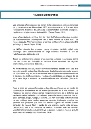 La Evolución de la Tecnología: Las Videoconferencias 3 
Revisión Bibliográfica 
Las primeras referencias que se tienen de la existencia de videoconferencias las podemos situar en Alemania en 1936, concretamente en la Postzentralamt Reich (oficina de correos de Alemania); se desarrollaban con medio analógicos, mediante un circuito cerrado de televisión. (Europa Press, 2011) 
Unos años más tarde, el 20 de Abril de 1964, Bell Telephone lanzó un prototipo de videoteléfono (los “picturephone”) en la Feria Mundial de Nueva York. Dos meses después, AT&T comercializó el servicio en Nueva York, Washington DC y Chicago. (Libertad Digital, 2014) 
La NASA, durante los primeros vuelos tripulados, también utilizó esta tecnología para comunicaciones de larga distancia mediante el uso de radiofrecuencia. (Wikipedia, s.f) 
Todos los anteriormente citados eran sistemas costosos y complejos, por lo que no podían ser utilizados en ámbitos como reuniones de negocio, telemedicina, educación a distancia… 
No fue hasta los años 90, cuando la videoconferencia basada en IP sale a la luz; esto permitió realizar las videollamadas desde los ordenadores tal y como las conocemos hoy. Ya en la década del 2000 surgieron las videoconferencias a través de los teléfonos móviles, yendo perfeccionándose con el paso de los años hasta llegar a sistemas de videollamadas en alta definición. (Wikipedia, s.f) 
Poco a poco las videoconferencias se han ido convirtiendo en un medio de comunicación fundamental en el mundo globalizado en el que vivimos. La necesidad de acercar a las personas independientemente de la distancia que exista entre ellas ha hecho que cada vez sean más las empresas que ofrecen estos servicios. Skype, Google, Facetime… se han convertido en herramientas de uso cotidiano para muchas personas; servicios totalmente gratuitos que permiten que personas que vivan en distintos lugares del mundo puedan contactar de manera fácil y rápida de una manera mucho más cercana, desbancando así a las llamadas de teléfono normales, que no permiten visualizar al interlocutor. Actualmente ya se pueden realizar de manera gratuita y entre varios interlocutores. (20minutos, 2013) 
 