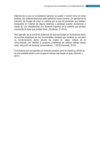 La Evolución de la Tecnología: Las Videoconferencias 4 
Además de su uso en la población general, se puede ir viendo como en otros ámbitos, las videoconferencias están ganando mucho terreno. Un ejemplo es la intención de Google de crear un sistema por el que los pacientes que realicen búsquedas en Internet de alguna dolencia o patología puedan conectarse a través de una videollamada con doctores expertos en la materia que puedan resolverles la duda que puedan tener. (Gutiérrez, O. 2014) 
Otro ejemplo, es la creciente presencia de esta tecnología en la dinámica diaria de muchas empresas por las innumerables ventajas que conlleva su uso para su funcionamiento diario (ahorro de costes en viajes, mejora de la comunicación con clientes o usuarios, posibilidad de realizar trabajo desde casa, reducción de barreras comunicativas…) (El Economista, 2013) 
O el avance que ha supuesto en diversos campos como la medicina, dónde ya es una realidad asistir a una cirugía en tiempo real desde un aula. (Garcés, L. 2011) 
 
