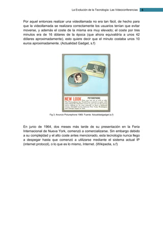 La Evolución de la Tecnología: Las Videoconferencias 6 
Por aquel entonces realizar una videollamada no era tan fácil, de hecho para que la videollamada se realizara correctamente los usuarios tenían que evitar moverse, y además el coste de la misma era muy elevado; el coste por tres minutos era de 16 dólares de la época (que ahora equivaldría a unos 42 dólares aproximadamente), esto quiere decir que el minuto costaba unos 10 euros aproximadamente. (Actualidad Gadget, s.f) 
Fig 3. Anuncio Picturephone 1969. Fuente: Actualidadgadget (s.f) 
En junio de 1964, dos meses más tarde de su presentación en la Feria Internacional de Nueva York, comenzó a comercializarse. Sin embargo debido a su complejidad y el alto coste antes mencionado, esta tecnología nunca llego a despegar hasta que comenzó a utilizarse mediante el sistema actual IP (internet protocol), o lo que es lo mismo, Internet. (Wikipedia, s.f) 
 