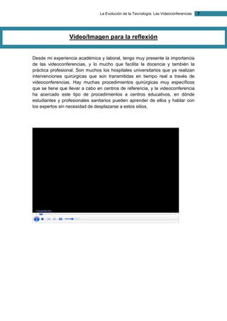 La Evolución de la Tecnología: Las Videoconferencias 7 
Video/Imagen para la reflexión 
Desde mi experiencia académica y laboral, tengo muy presente la importancia de las videoconferencias, y lo mucho que facilita la docencia y también la práctica profesional. Son muchos los hospitales universitarios que ya realizan intervenciones quirúrgicas que son transmitidas en tiempo real a través de videoconferencias. Hay muchas procedimientos quirúrgicas muy específicos que se tiene que llevar a cabo en centros de referencia, y la videoconferencia ha acercado este tipo de procedimientos a centros educativos, en dónde estudiantes y profesionales sanitarios pueden aprender de ellos y hablar con los expertos sin necesidad de desplazarse a estos sitios. 
 