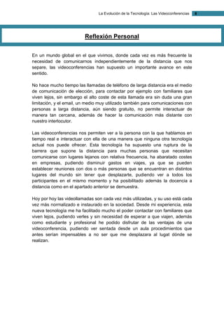 La Evolución de la Tecnología: Las Videoconferencias 8 
Reflexión Personal 
En un mundo global en el que vivimos, donde cada vez es más frecuente la necesidad de comunicarnos independientemente de la distancia que nos separe, las videoconferencias han supuesto un importante avance en este sentido. 
No hace mucho tiempo las llamadas de teléfono de larga distancia era el medio de comunicación de elección, para contactar por ejemplo con familiares que viven lejos, sin embargo el alto coste de esta llamada era sin duda una gran limitación, y el email, un medio muy utilizado también para comunicaciones con personas a larga distancia, aún siendo gratuito, no permite interactuar de manera tan cercana, además de hacer la comunicación más distante con nuestro interlocutor. 
Las videoconferencias nos permiten ver a la persona con la que hablamos en tiempo real e interactuar con ella de una manera que ninguna otra tecnología actual nos puede ofrecer. Esta tecnología ha supuesto una ruptura de la barrera que supone la distancia para muchas personas que necesitan comunicarse con lugares lejanos con relativa frecuencia, ha abaratado costes en empresas, pudiendo disminuir gastos en viajes, ya que se pueden establecer reuniones con dos o más personas que se encuentran en distintos lugares del mundo sin tener que desplazarte, pudiendo ver a todos los participantes en el mismo momento y ha posibilitado además la docencia a distancia como en el apartado anterior se demuestra. 
Hoy por hoy las videollamadas son cada vez más utilizadas, y su uso está cada vez más normalizado e instaurado en la sociedad. Desde mi experiencia, esta nueva tecnología me ha facilitado mucho el poder contactar con familiares que viven lejos, pudiendo verles y sin necesidad de esperar a que viajen, además como estudiante y profesional he podido disfrutar de las ventajas de una videoconferencia, pudiendo ver sentada desde un aula procedimientos que antes serían impensables a no ser que me desplazara al lugat dónde se realizan. 
 