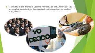  El desarrollo del Proyecto Genoma Humano, en conjunción con las 
tecnologías reproductivas, han suscitado preocupaciones de carácter 
ético, como: 
 