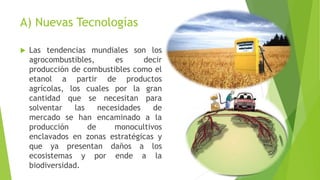 A) Nuevas Tecnologías 
 Las tendencias mundiales son los 
agrocombustibles, es decir 
producción de combustibles como el 
etanol a partir de productos 
agrícolas, los cuales por la gran 
cantidad que se necesitan para 
solventar las necesidades de 
mercado se han encaminado a la 
producción de monocultivos 
enclavados en zonas estratégicas y 
que ya presentan daños a los 
ecosistemas y por ende a la 
biodiversidad. 
 