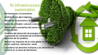 B) infraestructura 
sustentables 
 Re-humanizar a la economía. 
 Análisis de los agro-negocios. 
 Reinsertar la economía a la sociedad. 
 Elevar las virtudes: cultural y educativa. 
 Reestructura económica del sector agrícola y las 
zonas rurales. 
 Fomento del desarrollo de energías limpias 
respetando los contextos de la biodiversidad y los 
derechos de los pueblos. 
 Reducir los impactos de la crisis global en el ámbito 
social: pobreza, educación, salud. 
 Considerar los derechos humanos y los derechos de 
la tierra en la toma de decisiones. 
 