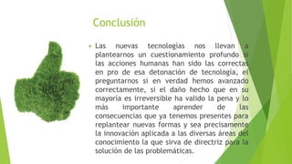 Conclusión 
 Las nuevas tecnologías nos llevan a 
plantearnos un cuestionamiento profundo si 
las acciones humanas han sido las correctas 
en pro de esa detonación de tecnología, el 
preguntarnos si en verdad hemos avanzado 
correctamente, si el daño hecho que en su 
mayoría es irreversible ha valido la pena y lo 
más importante aprender de las 
consecuencias que ya tenemos presentes para 
replantear nuevas formas y sea precisamente 
la innovación aplicada a las diversas áreas del 
conocimiento la que sirva de directriz para la 
solución de las problemáticas. 
 