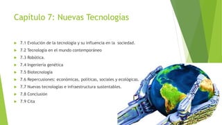 Capítulo 7: Nuevas Tecnologías 
 7.1 Evolución de la tecnología y su influencia en la sociedad. 
 7.2 Tecnología en el mundo contemporáneo 
 7.3 Robótica. 
 7.4 Ingeniería genética 
 7.5 Biotecnología 
 7.6 Repercusiones: económicas, políticas, sociales y ecológicas. 
 7.7 Nuevas tecnologías e infraestructura sustentables. 
 7.8 Conclusión 
 7.9 Cita 
 