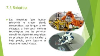 7.3 Robótica 
 Las empresas que buscan 
sobrevivir o crecer siendo 
competitivas, por lo que se ven 
obligadas a incorporar mejoras 
tecnológicas que les permitan 
cumplir los siguientes requisitos: 
un producto de alta calidad y 
bajo precio, para lograrlo es 
necesario reducir costos. 
 