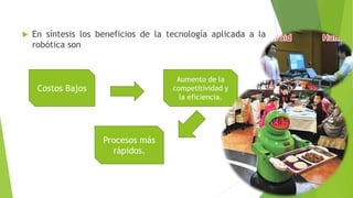  En síntesis los beneficios de la tecnología aplicada a la 
robótica son 
Costos Bajos 
Procesos más 
rápidos. 
Aumento de la 
competitividad y 
la eficiencia. 
 