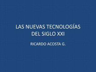 LAS NUEVAS TECNOLOGÍAS
DEL SIGLO XXI
RICARDO ACOSTA G.
 