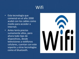 Wifi
• Esta tecnología que
comenzó en el año 2000
acabó con los cables como
medio para acceder a
Internet.
• Antes tenía precios
sumamente altos, pero
ahora todo tipo de
dispositivos, desde
televisiones a teléfonos
celulares, cuentan con este
soporte y otras tecnologías
como el bluetooth.
 