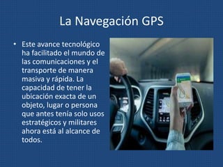 La Navegación GPS
• Este avance tecnológico
ha facilitado el mundo de
las comunicaciones y el
transporte de manera
masiva y rápida. La
capacidad de tener la
ubicación exacta de un
objeto, lugar o persona
que antes tenía solo usos
estratégicos y militares
ahora está al alcance de
todos.
 